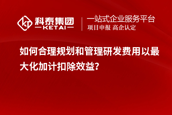 如何合理规划和管理研发费用以最大化加计扣除效益?