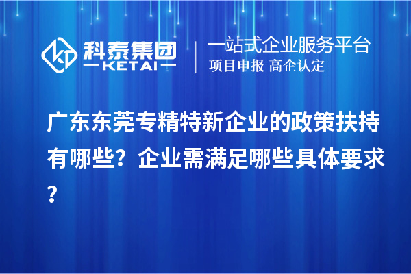 广东东莞专精特新企业的政策扶持有哪些?企业需满足哪些具体要求?