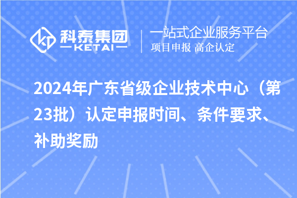 2024年广东省级企业技术中心(第23批)认定申报时间、条件要求、补助奖励