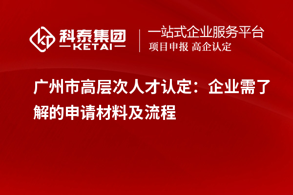 广州市高层次人才认定:企业需了解的申请材料及流程