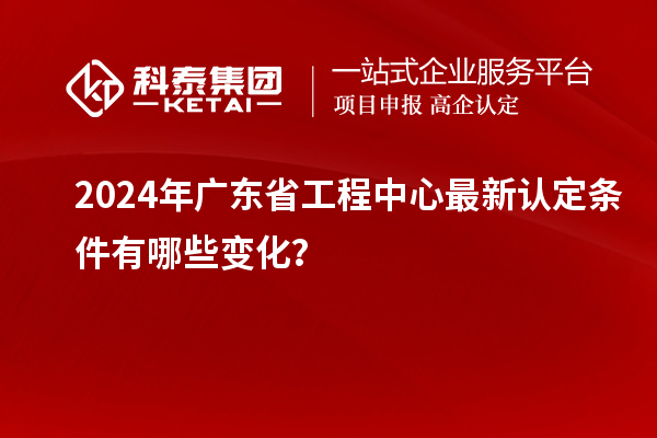 2024年广东省工程中心最新认定条件有哪些变化?