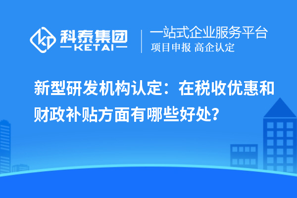 新型研发机构认定:在税收优惠和财政补贴方面有哪些好处?