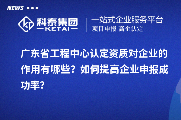 广东省工程中心认定资质对企业的作用有哪些?如何提高企业申报成功率?
