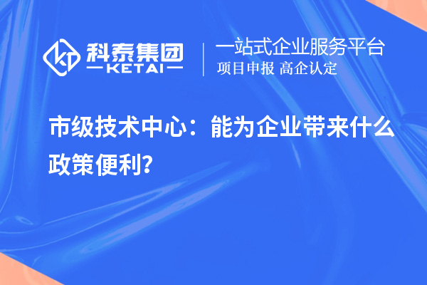 市级技术中心:能为企业带来什么政策便利?