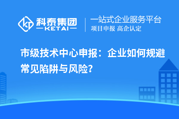 市级技术中心申报:企业如何规避常见陷阱与风险?