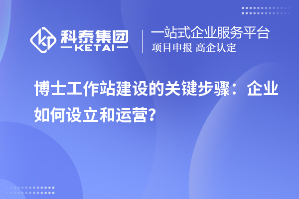 博士工作站建设的关键步骤:企业如何设立和运营?