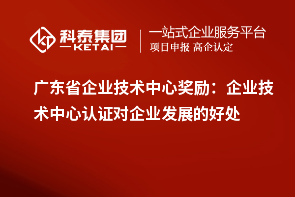 广东省企业技术中心奖励:企业技术中心认证对企业发展的好处