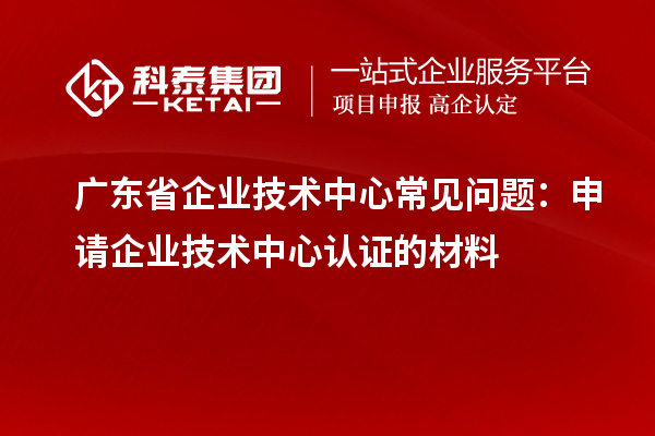 广东省企业技术中心常见问题:申请企业技术中心认证的材料