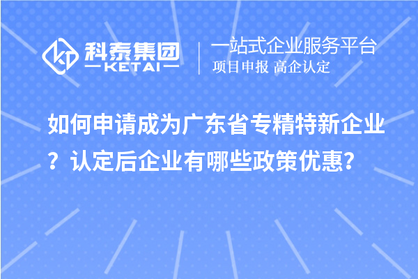 如何申请成为广东省专精特新企业?认定后企业有哪些政策优惠?