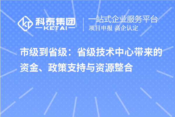 市级到省级:省级技术中心带来的资金、政策支持与资源整合