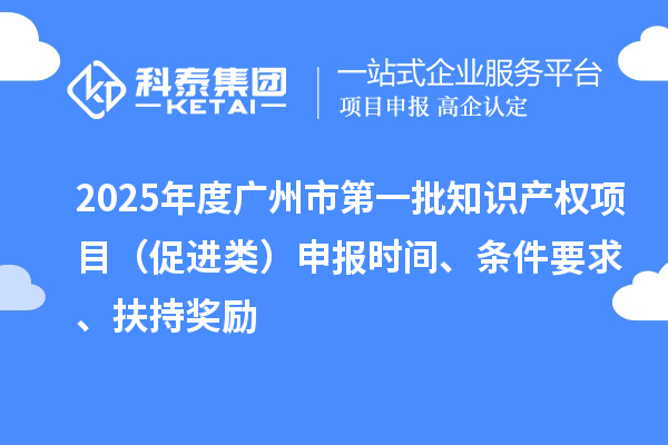 2025年度广州市第一批知识产权项目(促进类)申报时间、条件要求、扶持奖励