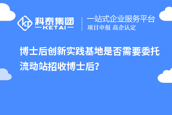 博士后创新实践基地是否需要委托流动站招收博士后?