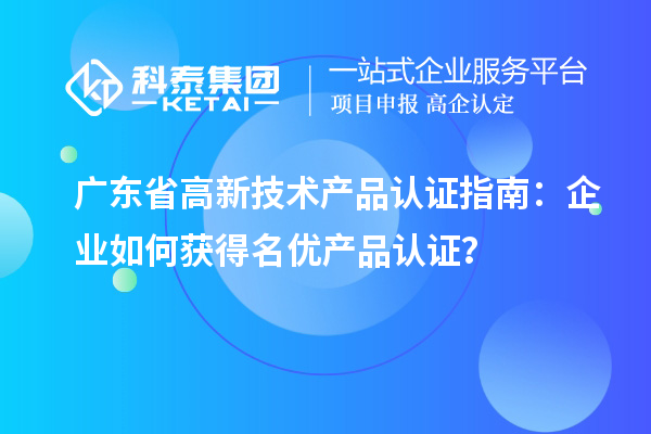 广东省高新技术产品认证指南:企业如何获得名优产品认证?