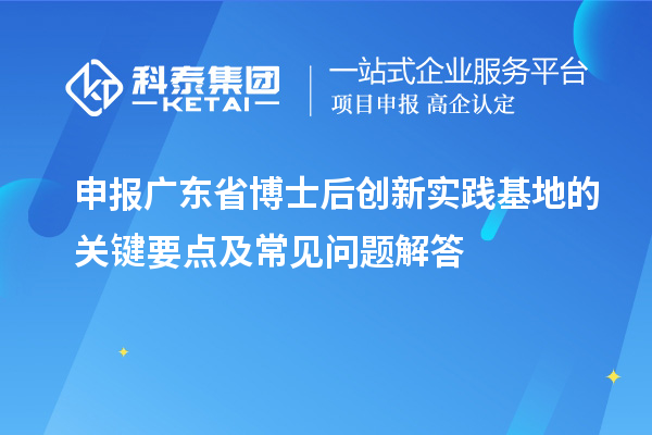 申报广东省博士后创新实践基地的关键要点及常见问题解答