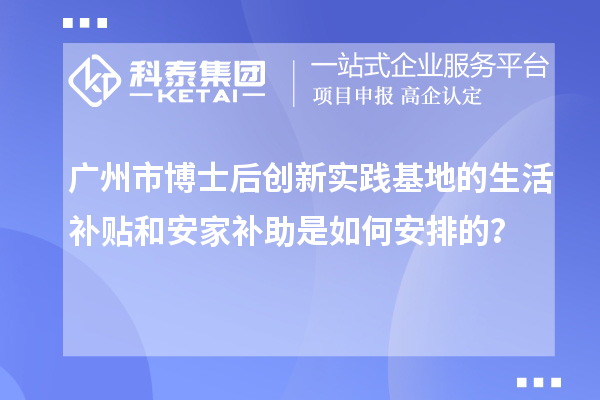 广州市博士后创新实践基地的生活补贴和安家补助是如何安排的?