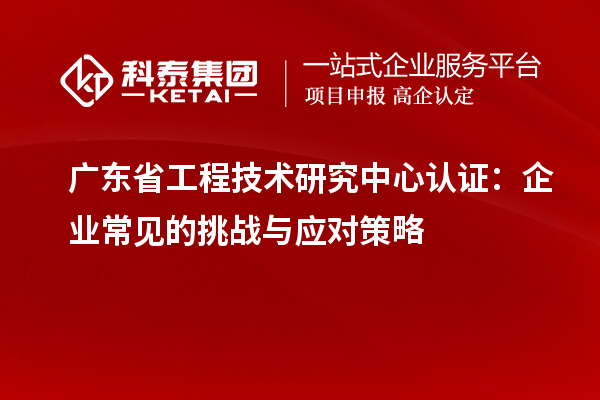 广东省工程技术研究中心认证:企业常见的挑战与应对策略