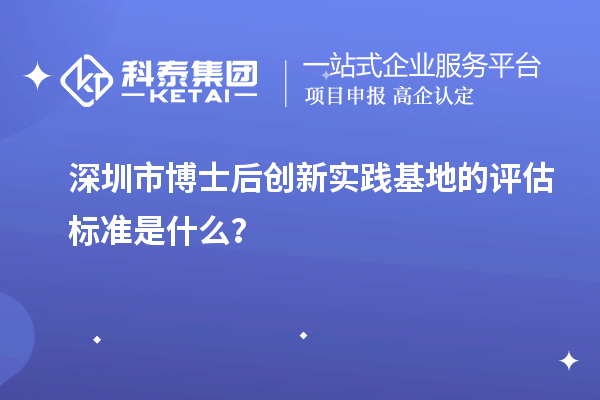 深圳市博士后创新实践基地的评估标准是什么?