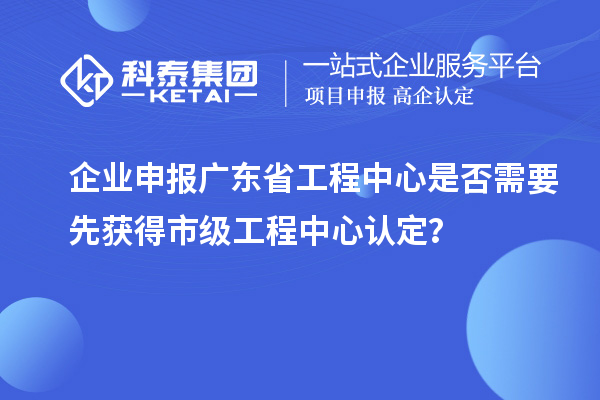 企业申报广东省工程中心是否需要先获得市级工程中心认定?