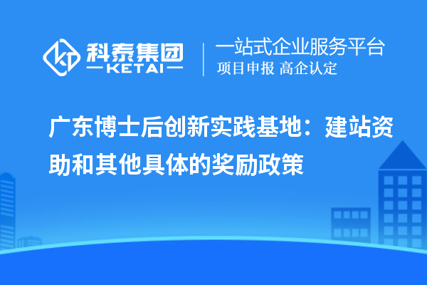 广东博士后创新实践基地:建站资助和其他具体的奖励政策
