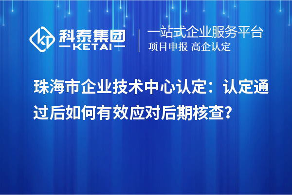 珠海市企业技术中心认定:认定通过后如何有效应对后期核查?