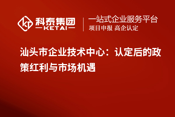 汕头市企业技术中心:认定后的政策红利与市场机遇