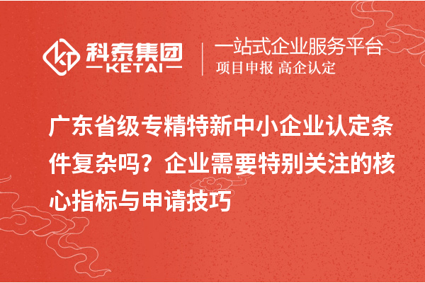 广东省级专精特新中小企业认定条件复杂吗?企业需要特别关注的核心指标与申请技巧