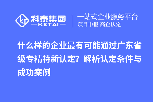 什么样的企业最有可能通过广东省级专精特新认定?解析认定条件与成功案例