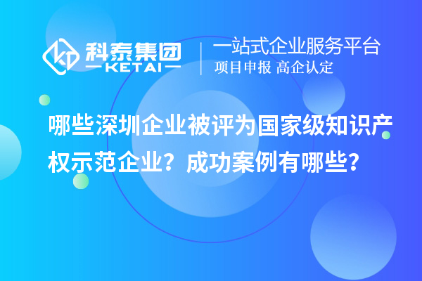 哪些深圳企业被评为国家级知识产权示范企业?成功案例有哪些?