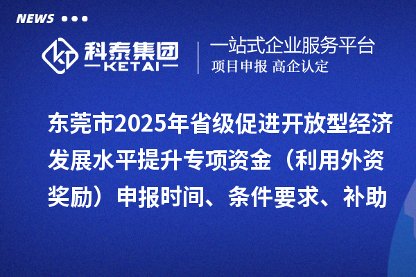 东莞市2025年省级促进开放型经济发展水平提升专项资金(利用外资奖励)申报时间、条件要求、补助奖励