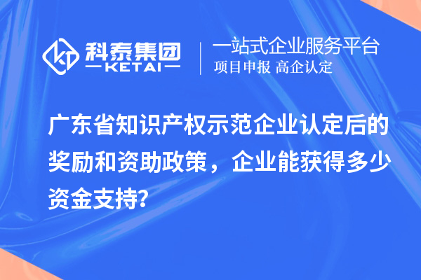 广东省知识产权示范企业认定后的奖励和资助政策,企业能获得多少资金支持?