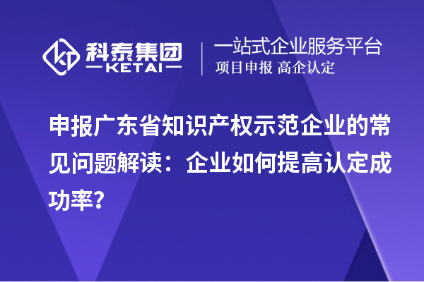 申报广东省知识产权示范企业的常见问题解读:企业如何提高认定成功率?