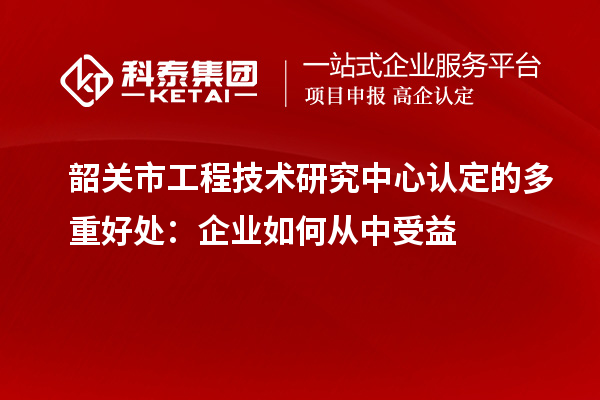 韶关市工程技术研究中心认定的多重好处:企业如何从中受益