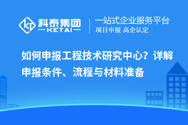 如何申报工程技术研究中心?详解申报条件、流程与材料准备