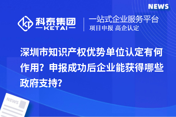 深圳市知识产权优势单位认定有何作用?申报成功后企业能获得哪些政府支持?