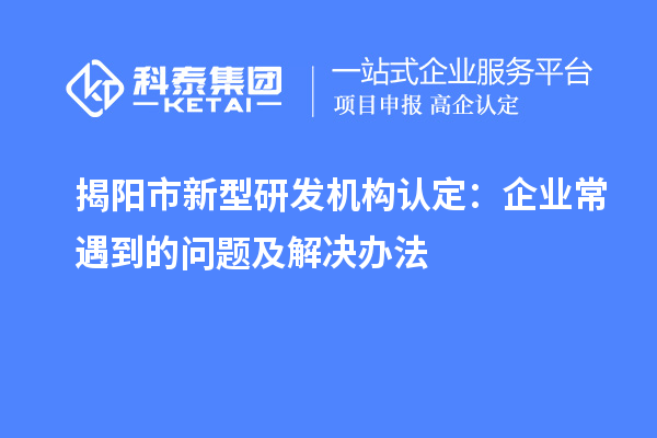 揭阳市新型研发机构认定:企业常遇到的问题及解决办法