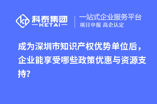成为深圳市知识产权优势单位后,企业能享受哪些政策优惠与资源支持?