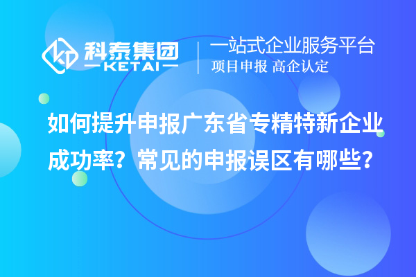 如何提升申报广东省专精特新企业成功率?常见的申报误区有哪些?