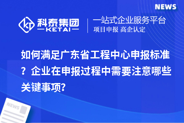 如何满足广东省工程中心申报标准?企业在申报过程中需要注意哪些关键事项?