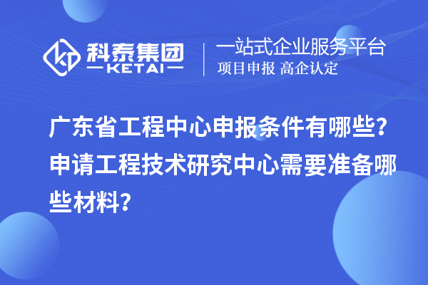 广东省工程中心申报条件有哪些?申请工程技术研究中心需要准备哪些材料?
