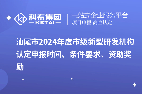 汕尾市2024年度市级新型研发机构认定申报时间、条件要求、资助奖励