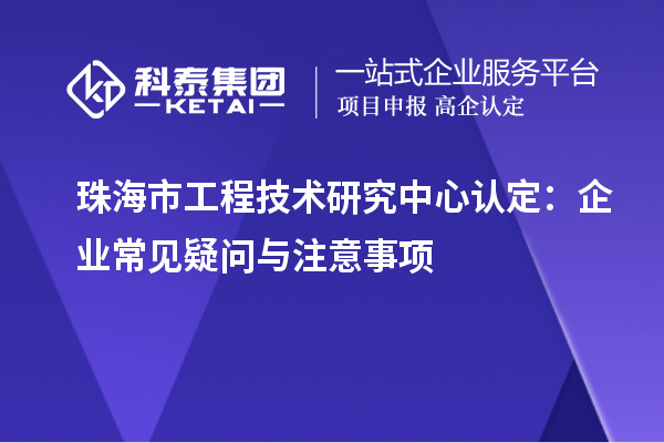 珠海市工程技术研究中心认定:企业常见疑问与注意事项