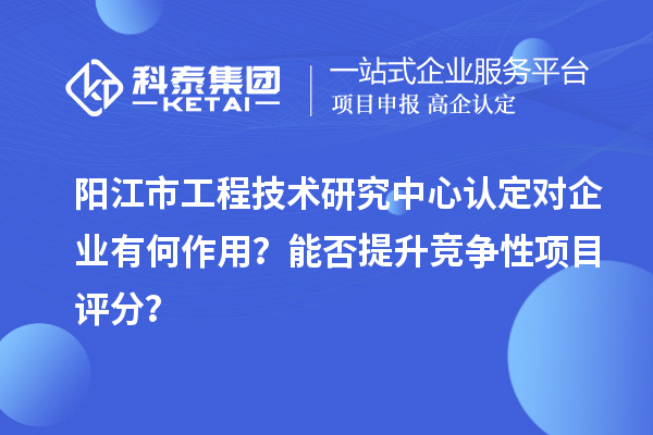 阳江市工程技术研究中心认定对企业有何作用?能否提升竞争性项目评分?