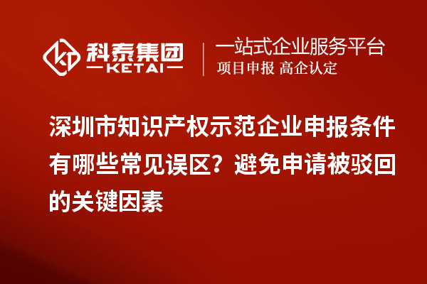 深圳市知识产权示范企业申报条件有哪些常见误区?避免申请被驳回的关键因素