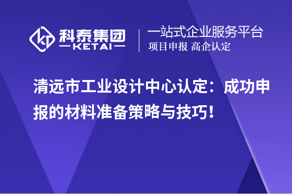 清远市工业设计中心认定:成功申报的材料准备策略与技巧!