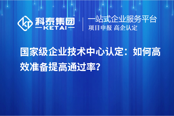 国家级企业技术中心认定:如何高效准备提高通过率?