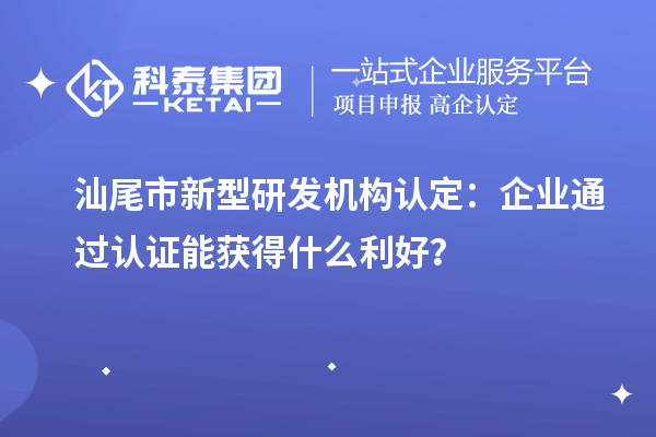 汕尾市新型研发机构认定:企业通过认证能获得什么利好?