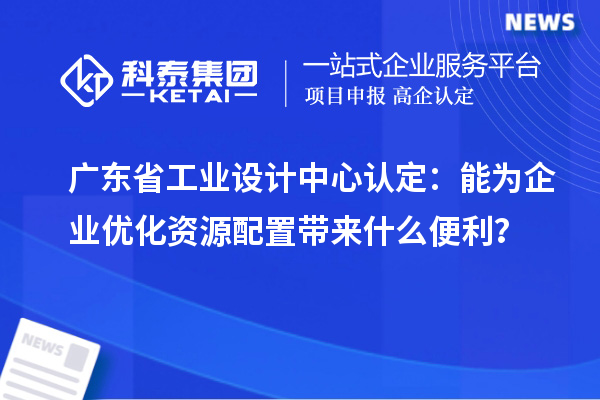 广东省工业设计中心认定:能为企业优化资源配置带来什么便利?