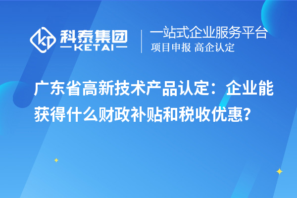 广东省高新技术产品认定:企业能获得什么财政补贴和税收优惠?