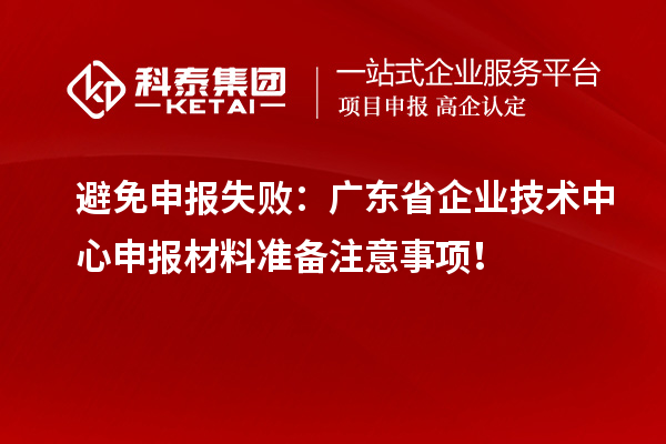 避免申报失败:广东省企业技术中心申报材料准备注意事项!