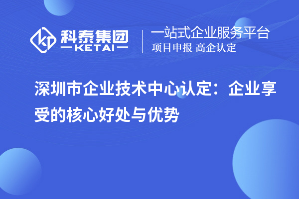 深圳市企业技术中心认定:企业享受的核心好处与优势